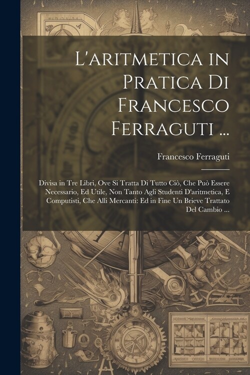 Laritmetica in Pratica Di Francesco Ferraguti ...: Divisa in Tre Libri, Ove Si Tratta Di Tutto Ci? Che Pu?Essere Necessario, Ed Utile, Non Tanto Ag (Paperback)