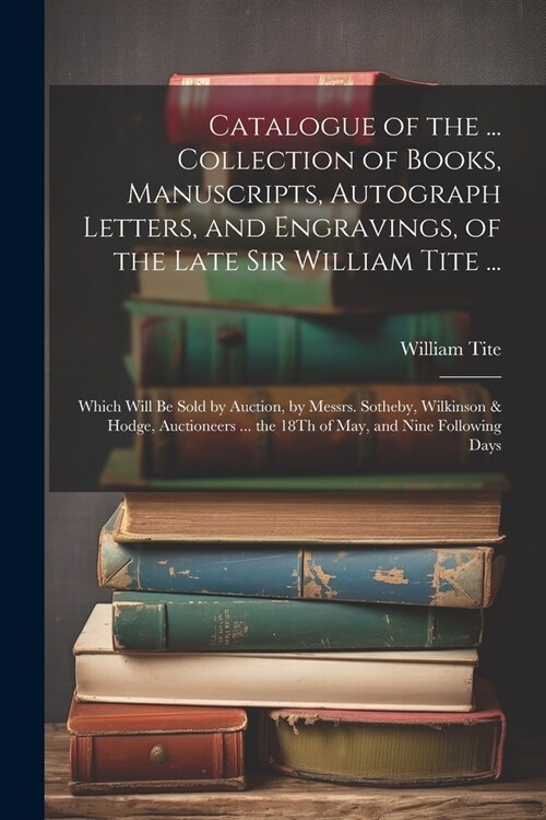 Catalogue of the ... Collection of Books, Manuscripts, Autograph Letters, and Engravings, of the Late Sir William Tite ...: Which Will Be Sold by Auct (Paperback)