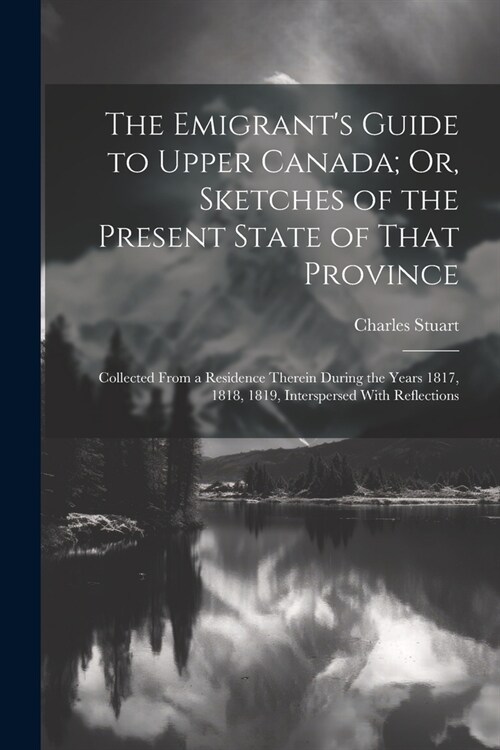 The Emigrants Guide to Upper Canada; Or, Sketches of the Present State of That Province: Collected From a Residence Therein During the Years 1817, 18 (Paperback)