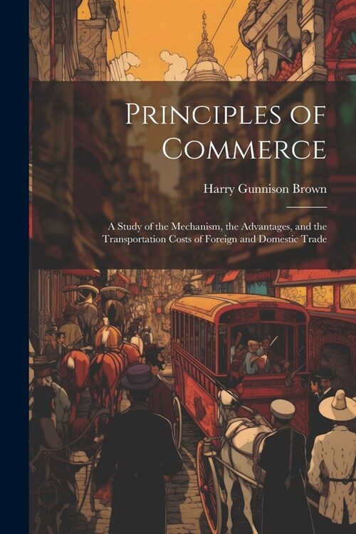 Principles of Commerce: A Study of the Mechanism, the Advantages, and the Transportation Costs of Foreign and Domestic Trade (Paperback)