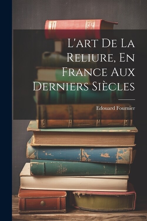 Lart De La Reliure, En France Aux Derniers Si?les (Paperback)