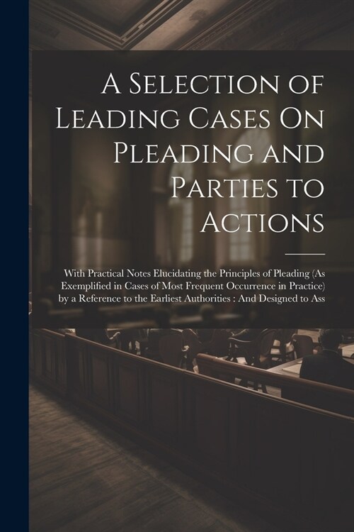 A Selection of Leading Cases On Pleading and Parties to Actions: With Practical Notes Elucidating the Principles of Pleading (As Exemplified in Cases (Paperback)