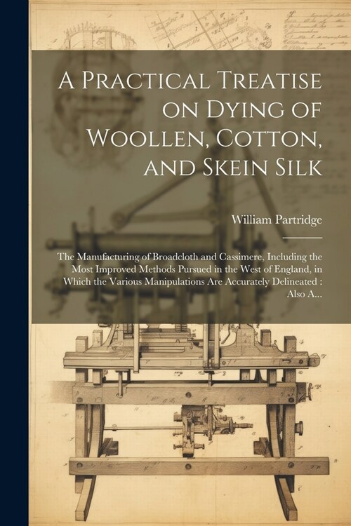 A Practical Treatise on Dying of Woollen, Cotton, and Skein Silk: The Manufacturing of Broadcloth and Cassimere, Including the Most Improved Methods P (Paperback)