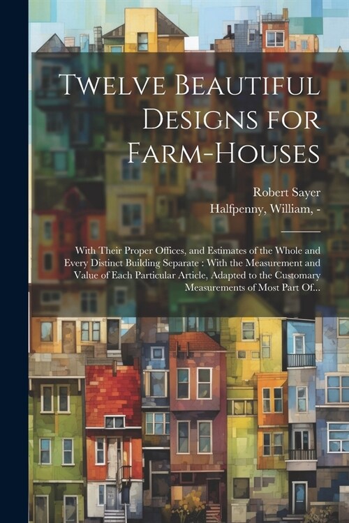 Twelve Beautiful Designs for Farm-houses: With Their Proper Offices, and Estimates of the Whole and Every Distinct Building Separate: With the Measure (Paperback)