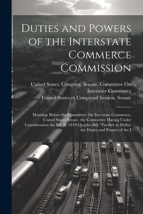 Duties and Powers of the Interstate Commerce Commission: Hearings Before the Committee On Interstate Commerce, United States Senate, the Committee Hav (Paperback)