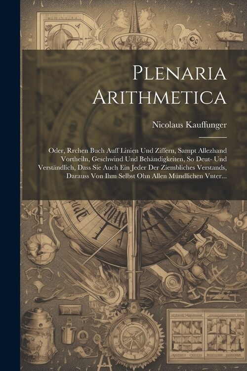 Plenaria Arithmetica: Oder, Rrchen Buch auff Linien und Ziffern, sampt allezhand Vortheiln, Geschwind und Beh?digkeiten, So Deut- und Verst (Paperback)