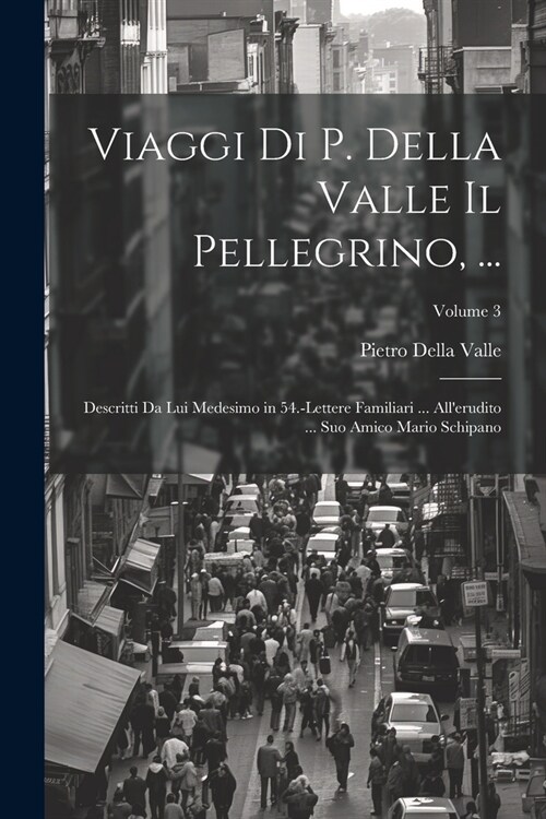 Viaggi Di P. Della Valle Il Pellegrino, ...: Descritti Da Lui Medesimo in 54.-Lettere Familiari ... Allerudito ... Suo Amico Mario Schipano; Volume 3 (Paperback)