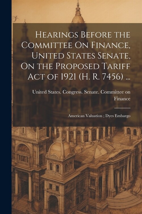 Hearings Before the Committee On Finance, United States Senate, On the Proposed Tariff Act of 1921 (H. R. 7456) ...: American Valuation; Dyes Embargo (Paperback)