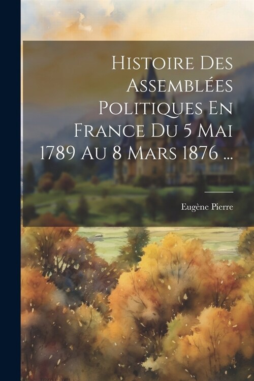 Histoire Des Assembl?s Politiques En France Du 5 Mai 1789 Au 8 Mars 1876 ... (Paperback)