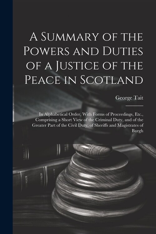 A Summary of the Powers and Duties of a Justice of the Peace in Scotland: In Alphabetical Order, With Forms of Proceedings, Etc., Comprising a Short V (Paperback)