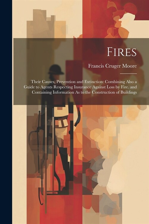 Fires: Their Causes, Prevention and Extinction: Combining Also a Guide to Agents Respecting Insurance Against Loss by Fire. a (Paperback)