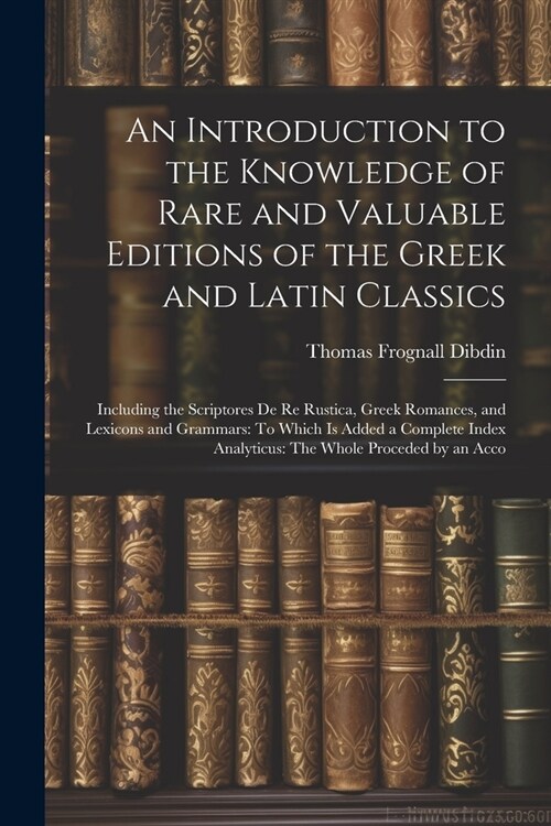 An Introduction to the Knowledge of Rare and Valuable Editions of the Greek and Latin Classics: Including the Scriptores De Re Rustica, Greek Romances (Paperback)