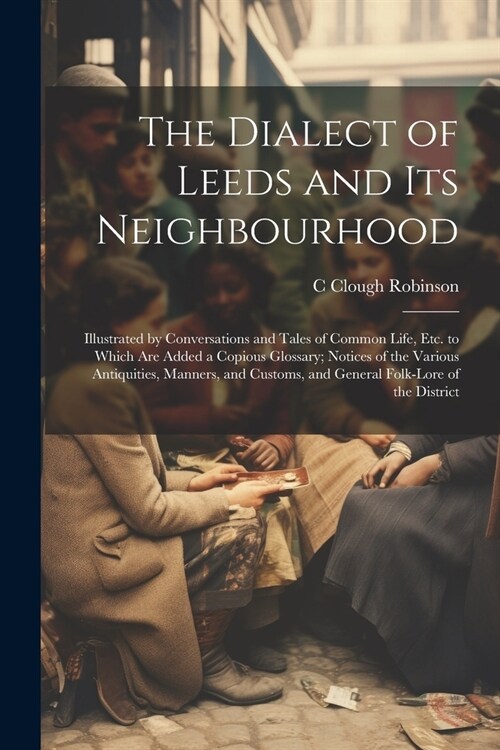 The Dialect of Leeds and Its Neighbourhood: Illustrated by Conversations and Tales of Common Life, Etc. to Which Are Added a Copious Glossary; Notices (Paperback)