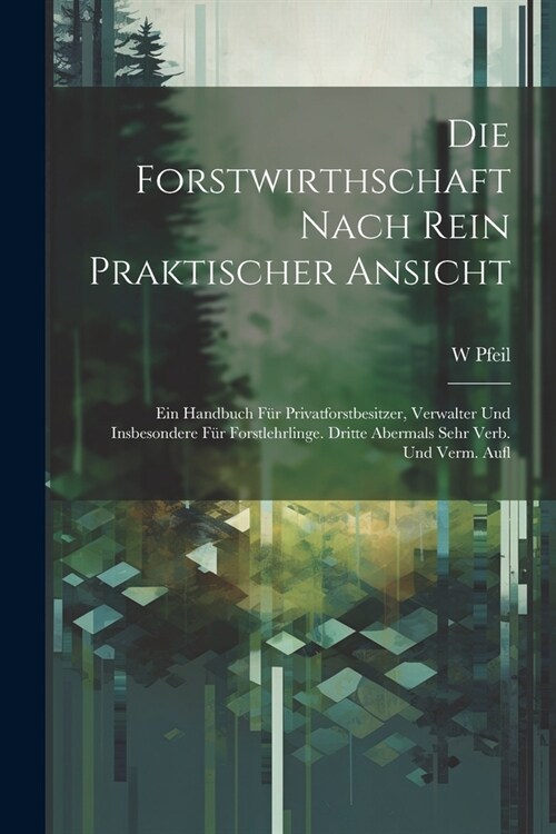 Die Forstwirthschaft Nach Rein Praktischer Ansicht: Ein Handbuch F? Privatforstbesitzer, Verwalter Und Insbesondere F? Forstlehrlinge. Dritte Aberma (Paperback)