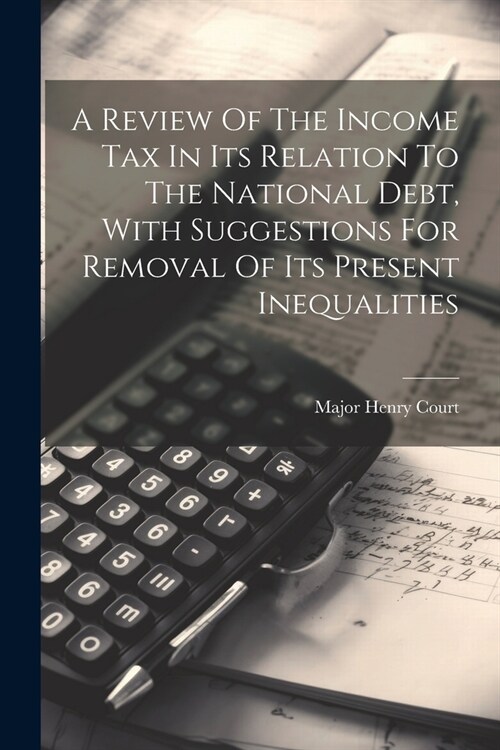 A Review Of The Income Tax In Its Relation To The National Debt, With Suggestions For Removal Of Its Present Inequalities (Paperback)
