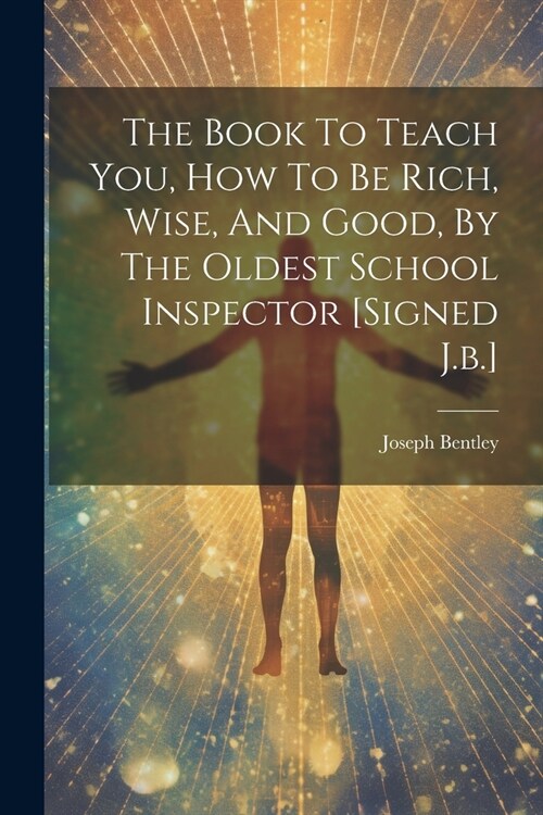The Book To Teach You, How To Be Rich, Wise, And Good, By The Oldest School Inspector [signed J.b.] (Paperback)
