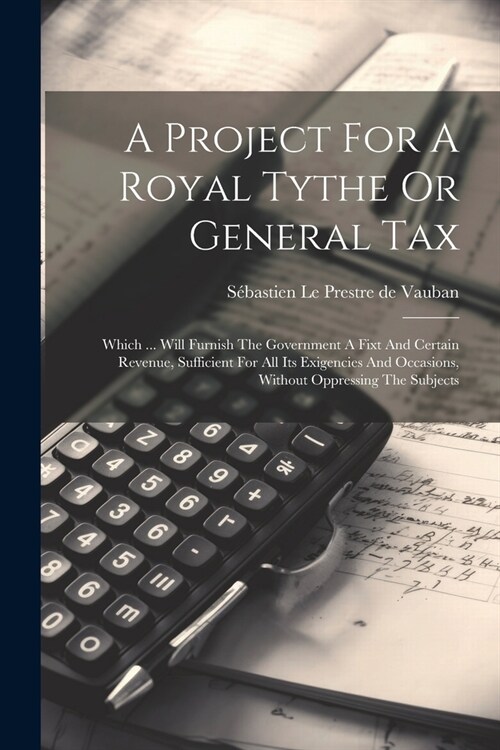 A Project For A Royal Tythe Or General Tax: Which ... Will Furnish The Government A Fixt And Certain Revenue, Sufficient For All Its Exigencies And Oc (Paperback)