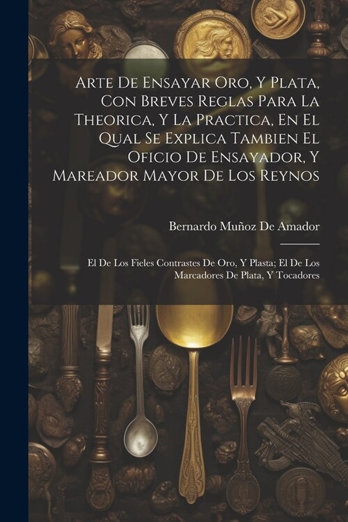 Arte De Ensayar Oro, Y Plata, Con Breves Reglas Para La Theorica, Y La Practica, En El Qual Se Explica Tambien El Oficio De Ensayador, Y Mareador Mayo (Paperback)