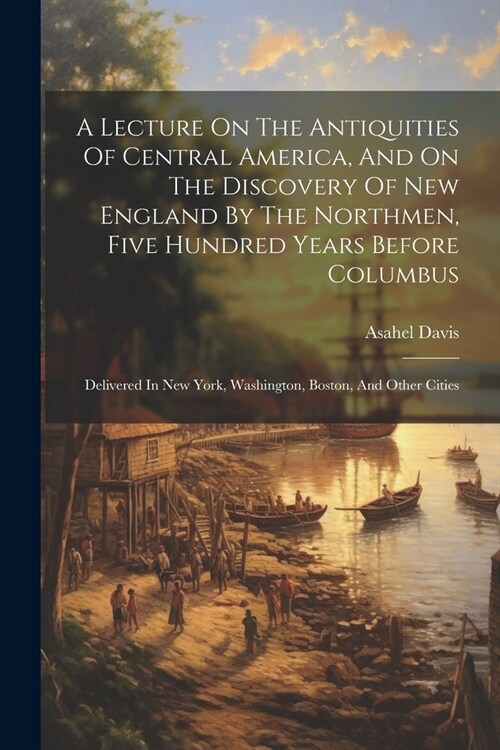 A Lecture On The Antiquities Of Central America, And On The Discovery Of New England By The Northmen, Five Hundred Years Before Columbus: Delivered In (Paperback)