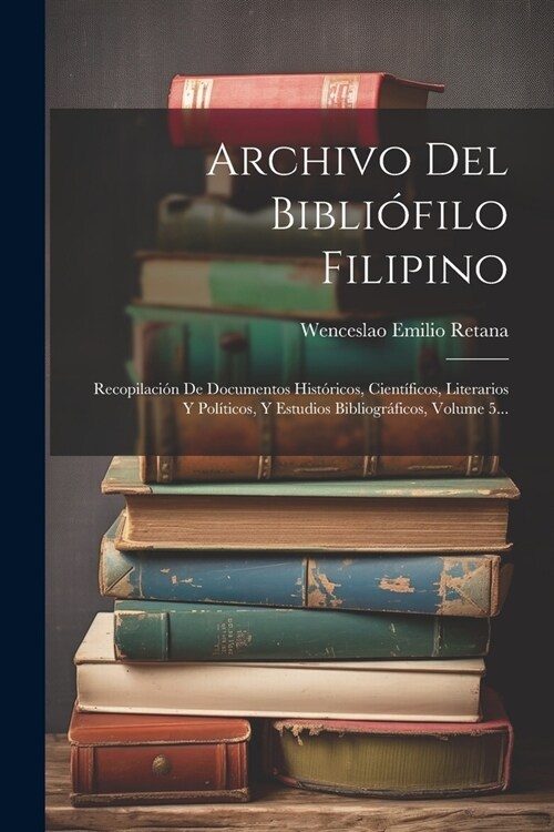 Archivo Del Bibli?ilo Filipino: Recopilaci? De Documentos Hist?icos, Cient?icos, Literarios Y Pol?icos, Y Estudios Bibliogr?icos, Volume 5... (Paperback)