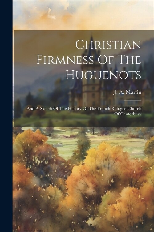 Christian Firmness Of The Huguenots: And A Sketch Of The History Of The French Refugee Church Of Canterbury (Paperback)