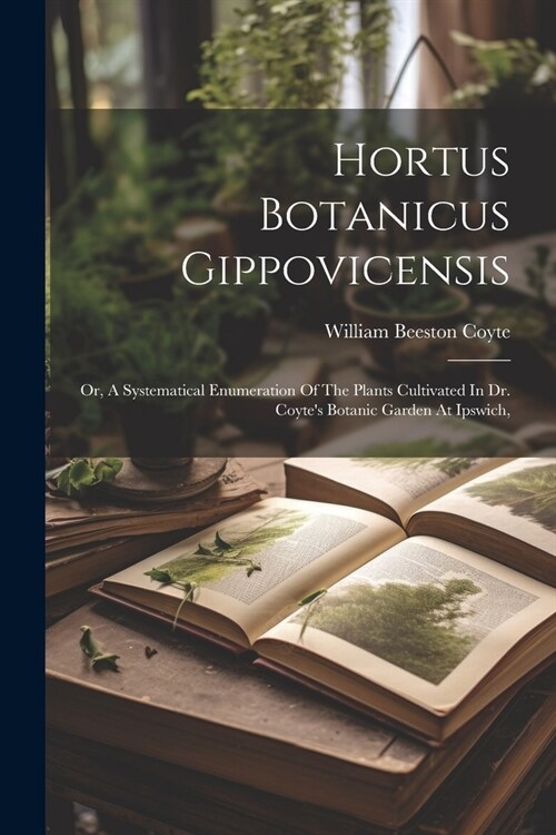 Hortus Botanicus Gippovicensis: Or, A Systematical Enumeration Of The Plants Cultivated In Dr. Coytes Botanic Garden At Ipswich, (Paperback)