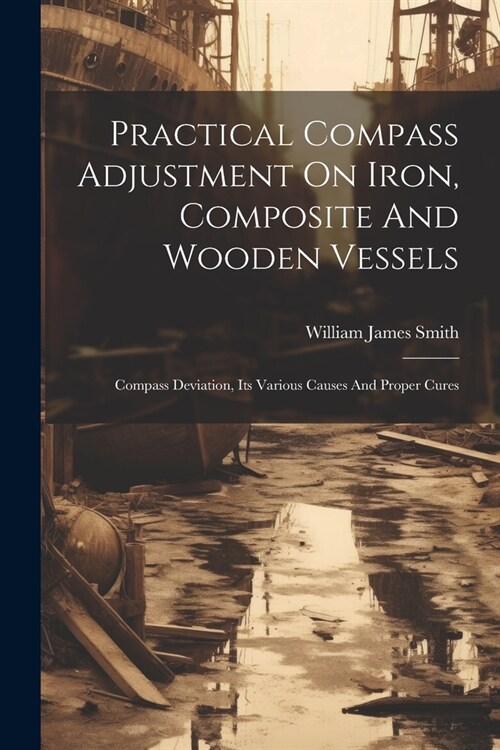Practical Compass Adjustment On Iron, Composite And Wooden Vessels: Compass Deviation, Its Various Causes And Proper Cures (Paperback)
