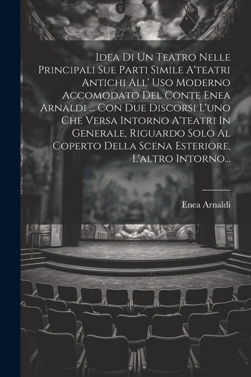 Idea Di Un Teatro Nelle Principali Sue Parti Simile Ateatri Antichi All Uso Moderno Accomodato Del Conte Enea Arnaldi ... Con Due Discorsi Luno Che (Paperback)