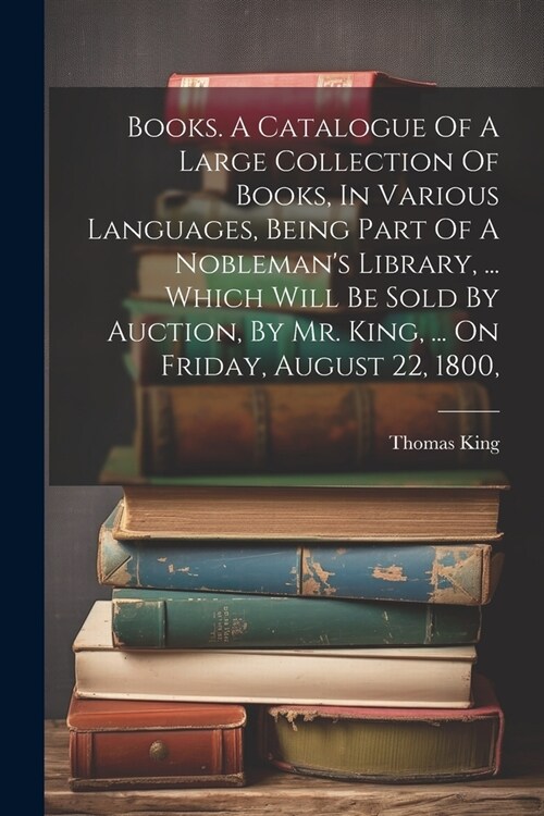 Books. A Catalogue Of A Large Collection Of Books, In Various Languages, Being Part Of A Noblemans Library, ... Which Will Be Sold By Auction, By Mr. (Paperback)