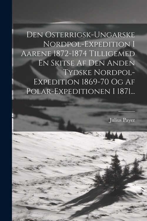 Den Osterrigsk-ungarske Nordpol-expedition I Aarene 1872-1874 Tilligemed En Skitse Af Den Anden Tydske Nordpol-expedition 1869-70 Og Af Polar-expediti (Paperback)