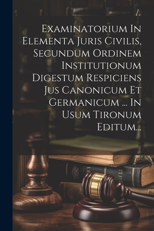 Examinatorium In Elementa Juris Civilis, Secundum Ordinem Institutionum Digestum Respiciens Jus Canonicum Et Germanicum ... In Usum Tironum Editum... (Paperback)