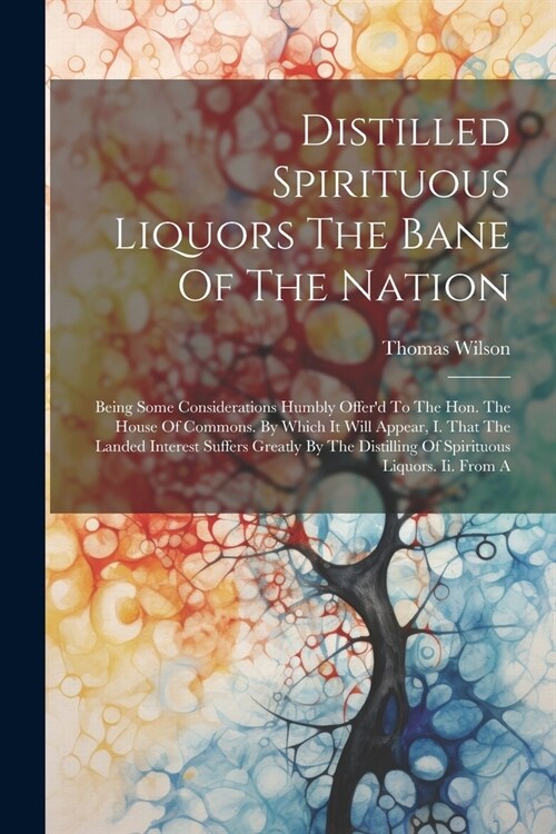 Distilled Spirituous Liquors The Bane Of The Nation: Being Some Considerations Humbly Offerd To The Hon. The House Of Commons. By Which It Will Appea (Paperback)