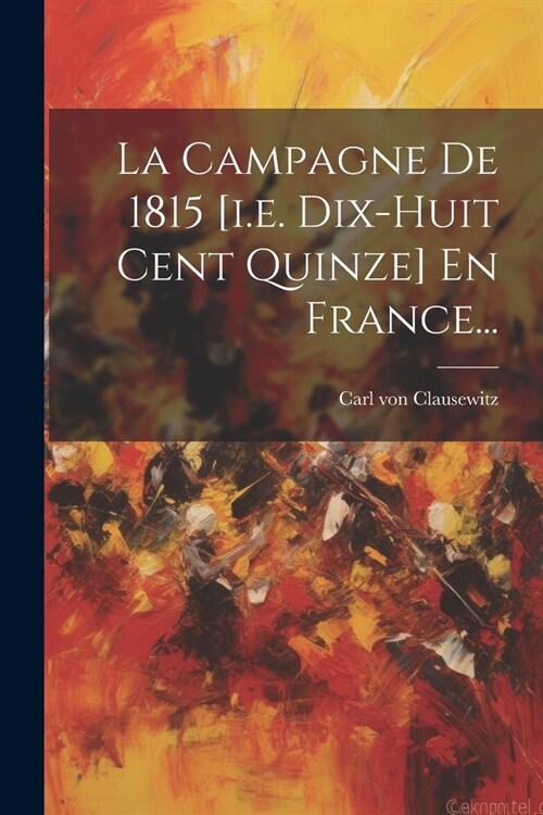 La Campagne De 1815 [i.e. Dix-huit Cent Quinze] En France... (Paperback)