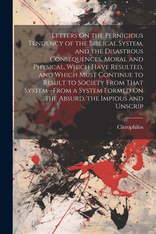 Letters On the Pernicious Tendency of the Biblical System, and the Disastrous Consequences, Moral and Physical, Which Have Resulted, and Which Must Co (Paperback)