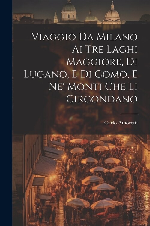 Viaggio Da Milano Ai Tre Laghi Maggiore, Di Lugano, E Di Como, E Ne Monti Che Li Circondano (Paperback)