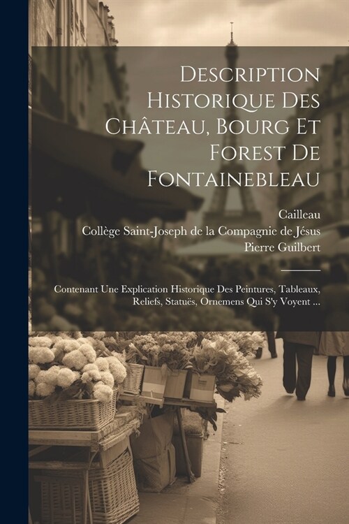 Description Historique Des Ch?eau, Bourg Et Forest De Fontainebleau: Contenant Une Explication Historique Des Peintures, Tableaux, Reliefs, Statu?, (Paperback)