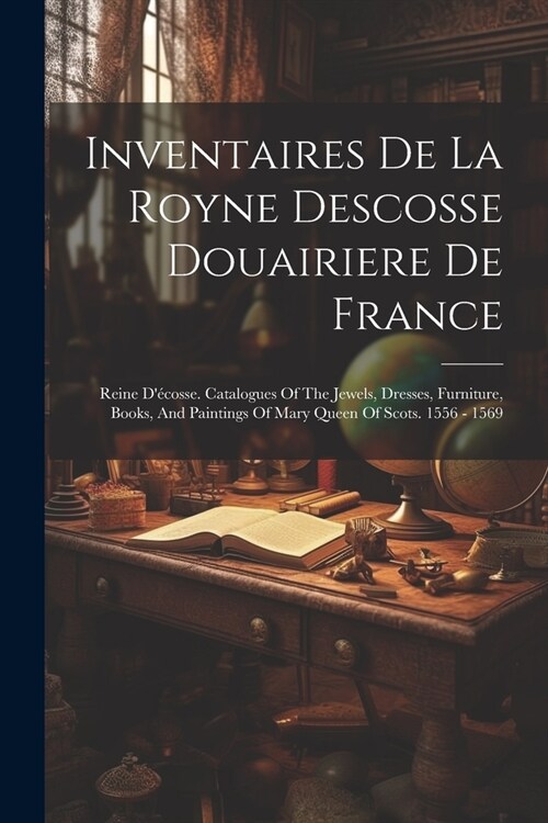 Inventaires De La Royne Descosse Douairiere De France: Reine D?osse. Catalogues Of The Jewels, Dresses, Furniture, Books, And Paintings Of Mary Quee (Paperback)