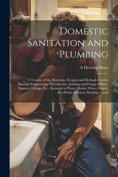Domestic Sanitation and Plumbing: A Treatise of the Materials, Designs and Methods Used in Sanitary Engineering; Manufacture, Jointing and Fixing of P (Paperback)