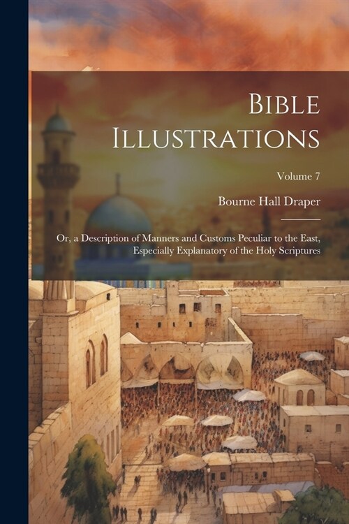 Bible Illustrations: Or, a Description of Manners and Customs Peculiar to the East, Especially Explanatory of the Holy Scriptures; Volume 7 (Paperback)