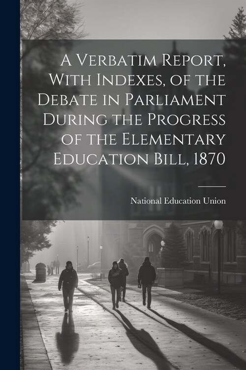 A Verbatim Report, With Indexes, of the Debate in Parliament During the Progress of the Elementary Education Bill, 1870 (Paperback)