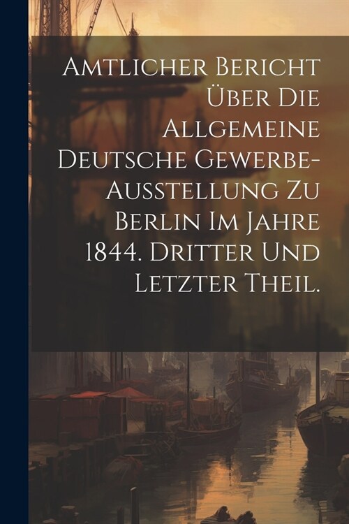 Amtlicher Bericht ?er die allgemeine Deutsche Gewerbe-Ausstellung zu Berlin im Jahre 1844. Dritter und letzter Theil. (Paperback)
