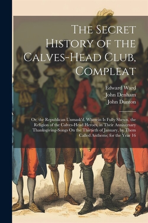 The Secret History of the Calves-Head Club, Compleat: Or, the Republican Unmaskd. Wherein Is Fully Shewn, the Religion of the Calves-Head Heroes, in (Paperback)