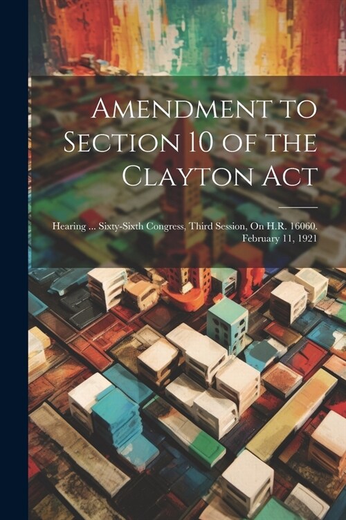 Amendment to Section 10 of the Clayton Act: Hearing ... Sixty-Sixth Congress, Third Session, On H.R. 16060. February 11, 1921 (Paperback)