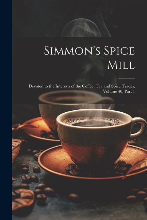 Simmons Spice Mill: Devoted to the Interests of the Coffee, Tea and Spice Trades, Volume 40, part 1 (Paperback)