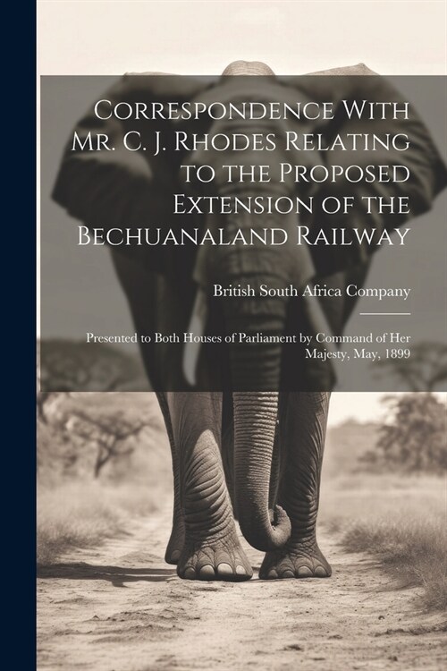 Correspondence With Mr. C. J. Rhodes Relating to the Proposed Extension of the Bechuanaland Railway: Presented to Both Houses of Parliament by Command (Paperback)