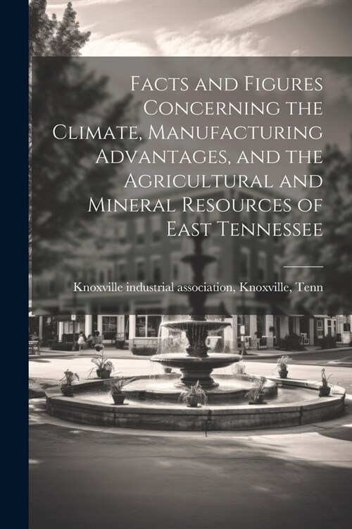 Facts and Figures Concerning the Climate, Manufacturing Advantages, and the Agricultural and Mineral Resources of East Tennessee (Paperback)