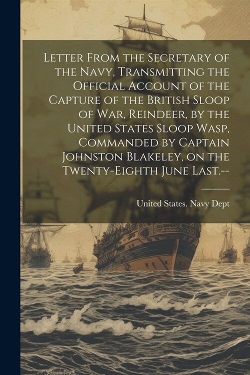 Letter From the Secretary of the Navy, Transmitting the Official Account of the Capture of the British Sloop of War, Reindeer, by the United States Sl (Paperback)