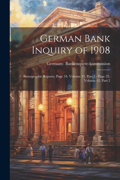 German Bank Inquiry of 1908: Stenographic Reports, Page 34, volume 13, part 2 - page 35, volume 13, part 2 (Paperback)