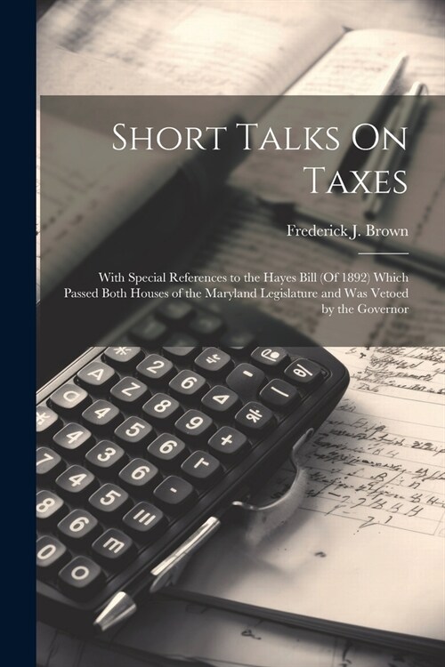 Short Talks On Taxes: With Special References to the Hayes Bill (Of 1892) Which Passed Both Houses of the Maryland Legislature and Was Vetoe (Paperback)
