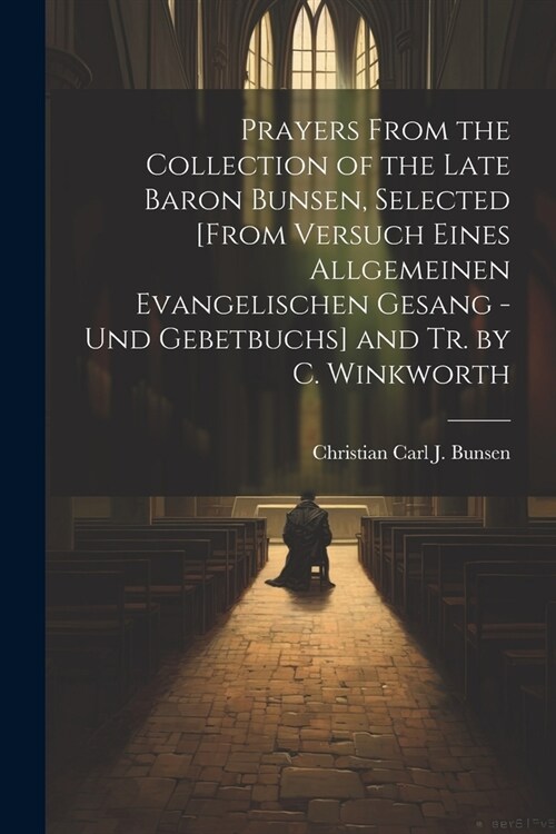 Prayers From the Collection of the Late Baron Bunsen, Selected [From Versuch Eines Allgemeinen Evangelischen Gesang - Und Gebetbuchs] and Tr. by C. Wi (Paperback)